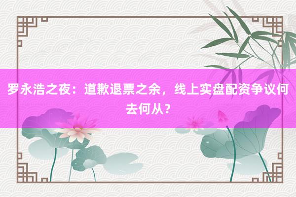 罗永浩之夜：道歉退票之余，线上实盘配资争议何去何从？