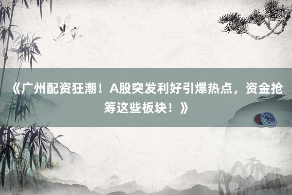 《广州配资狂潮！A股突发利好引爆热点，资金抢筹这些板块！》