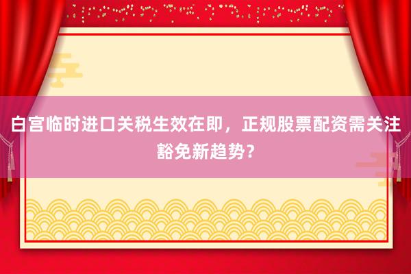 白宫临时进口关税生效在即,正规股票配资需关注豁免新趋势?