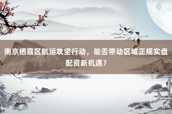 南京栖霞区航运攻坚行动，能否带动区域正规实盘配资新机遇？