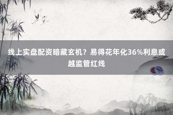 线上实盘配资暗藏玄机？易得花年化36%利息或越监管红线