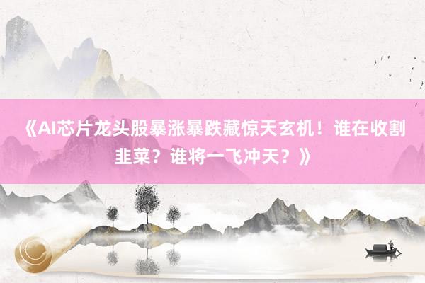 《AI芯片龙头股暴涨暴跌藏惊天玄机！谁在收割韭菜？谁将一飞冲天？》