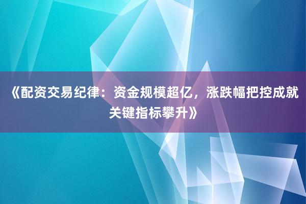 《配资交易纪律：资金规模超亿，涨跌幅把控成就关键指标攀升》