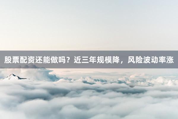 股票配资还能做吗？近三年规模降，风险波动率涨
