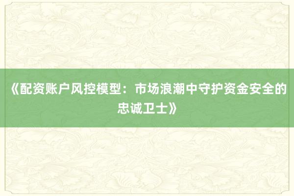 《配资账户风控模型：市场浪潮中守护资金安全的忠诚卫士》