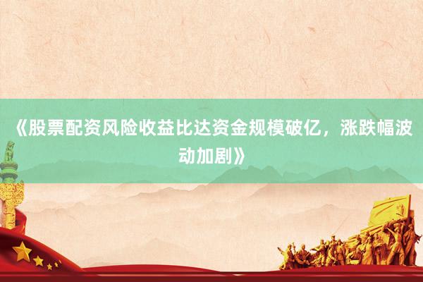 《股票配资风险收益比达资金规模破亿,涨跌幅波动加剧》
