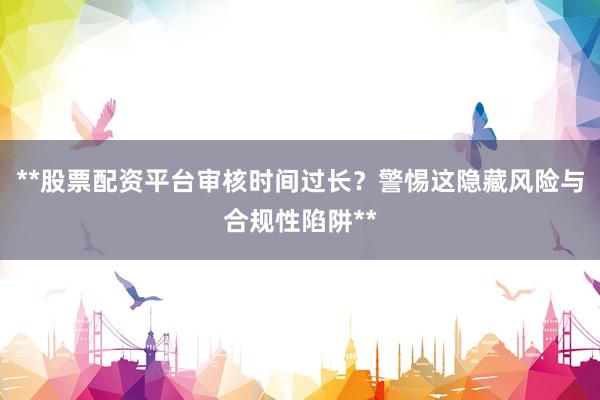 **股票配资平台审核时间过长？警惕这隐藏风险与合规性陷阱**