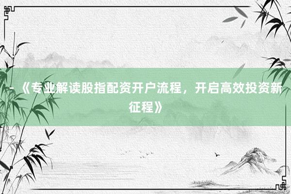 - 《专业解读股指配资开户流程，开启高效投资新征程》