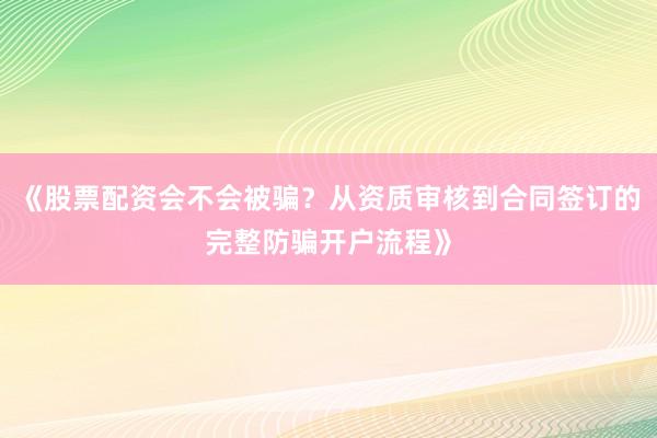 《股票配资会不会被骗？从资质审核到合同签订的完整防骗开户流程》