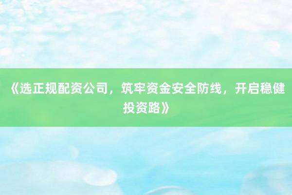 《选正规配资公司，筑牢资金安全防线，开启稳健投资路》