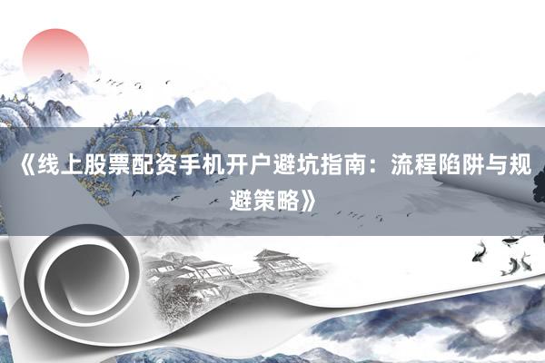 《线上股票配资手机开户避坑指南：流程陷阱与规避策略》