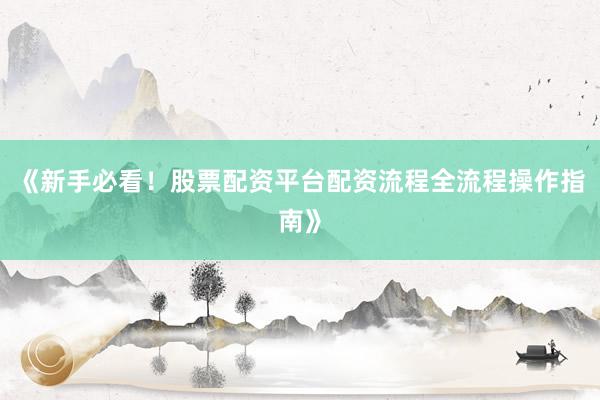 《新手必看!股票配资平台配资流程全流程操作指南》