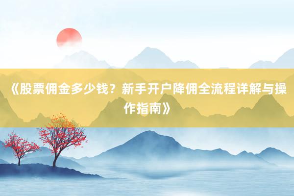 《股票佣金多少钱？新手开户降佣全流程详解与操作指南》