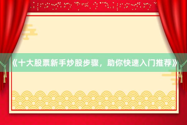 《十大股票新手炒股步骤,助你快速入门推荐》