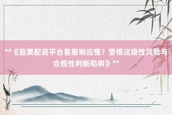 **《股票配资平台客服响应慢？警惕这隐性风险与合规性判断陷阱》**