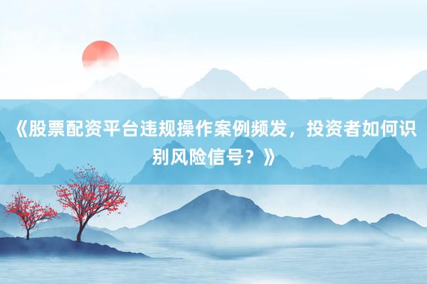 《股票配资平台违规操作案例频发,投资者如何识别风险信号?》