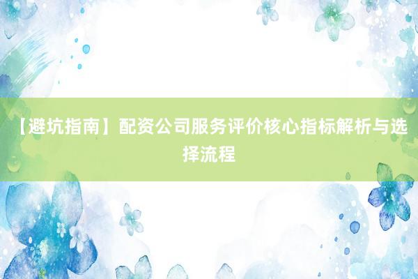 【避坑指南】配资公司服务评价核心指标解析与选择流程