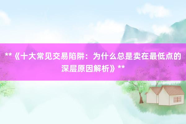 **《十大常见交易陷阱：为什么总是卖在最低点的深层原因解析》**